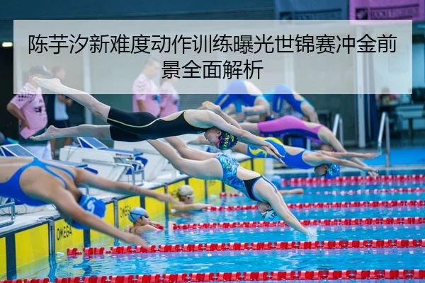 陈芋汐新难度动作训练曝光世锦赛冲金前景全面解析
