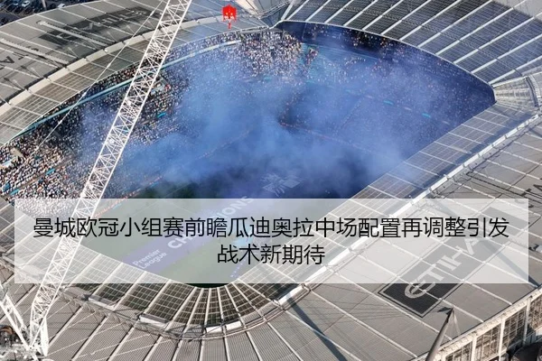 曼城欧冠小组赛前瞻瓜迪奥拉中场配置再调整引发战术新期待
