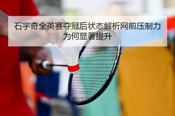 石宇奇全英赛夺冠后状态解析网前压制力为何显著提升